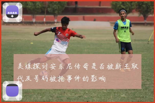 美媒探讨安东尼传奇是否被新王取代及号码被抢事件的影响