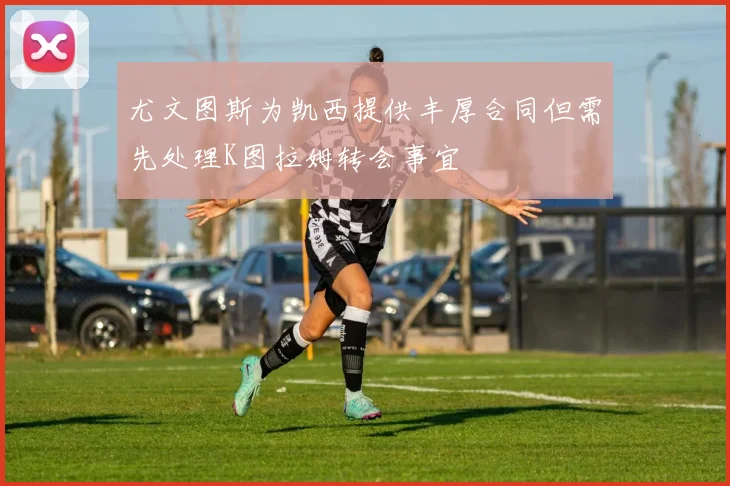 尤文图斯为凯西提供丰厚合同但需先处理K图拉姆转会事宜