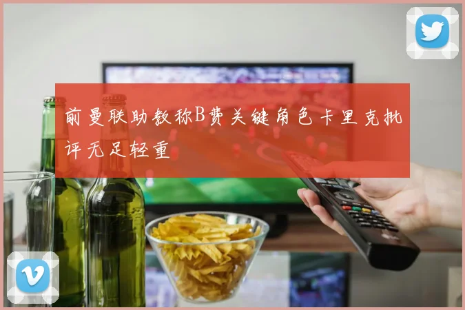 前曼联助教称B费关键角色卡里克批评无足轻重