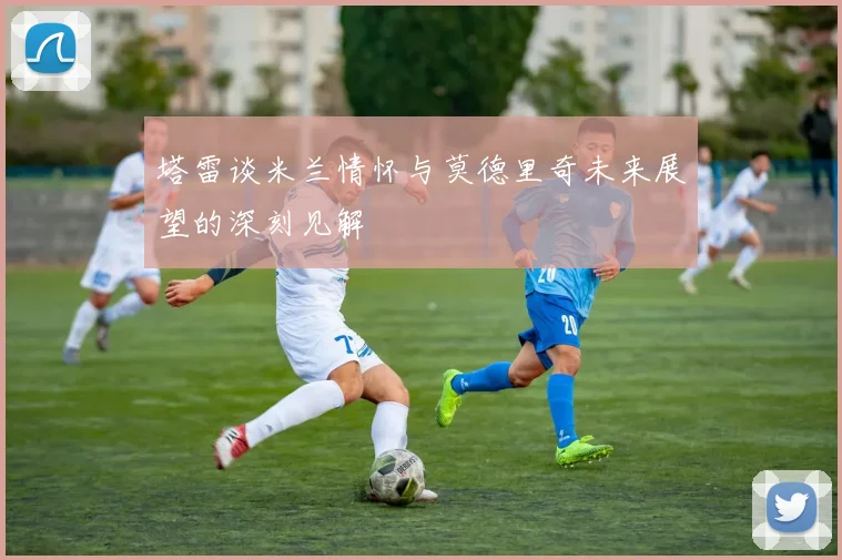 塔雷谈米兰情怀与莫德里奇未来展望的深刻见解