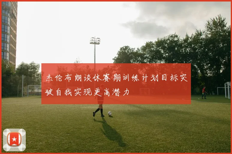 杰伦布朗谈休赛期训练计划目标突破自我实现更高潜力