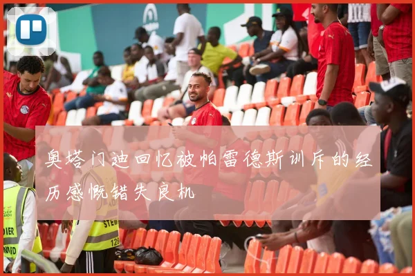 奥塔门迪回忆被帕雷德斯训斥的经历感慨错失良机