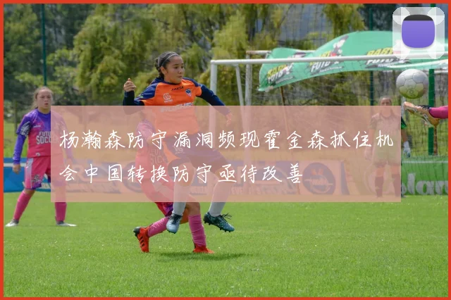 杨瀚森防守漏洞频现霍金森抓住机会中国转换防守亟待改善