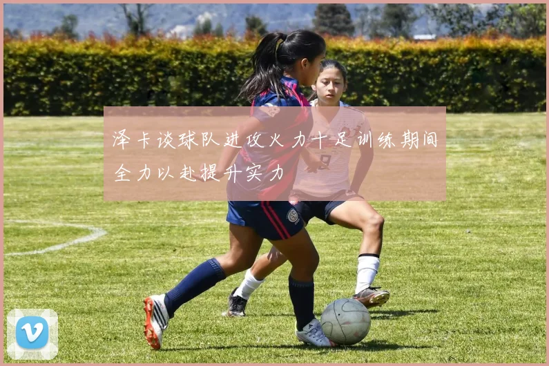泽卡谈球队进攻火力十足训练期间全力以赴提升实力