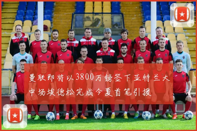 曼联即将以3800万镑签下亚特兰大中场埃德松完成今夏首笔引援