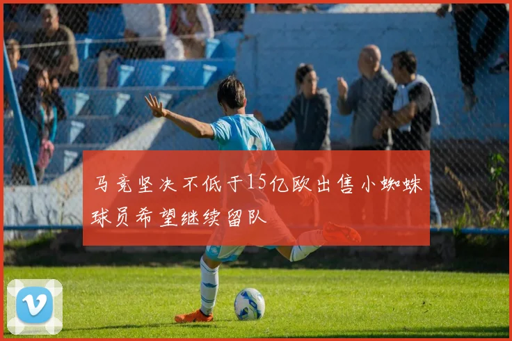 马竞坚决不低于15亿欧出售小蜘蛛球员希望继续留队