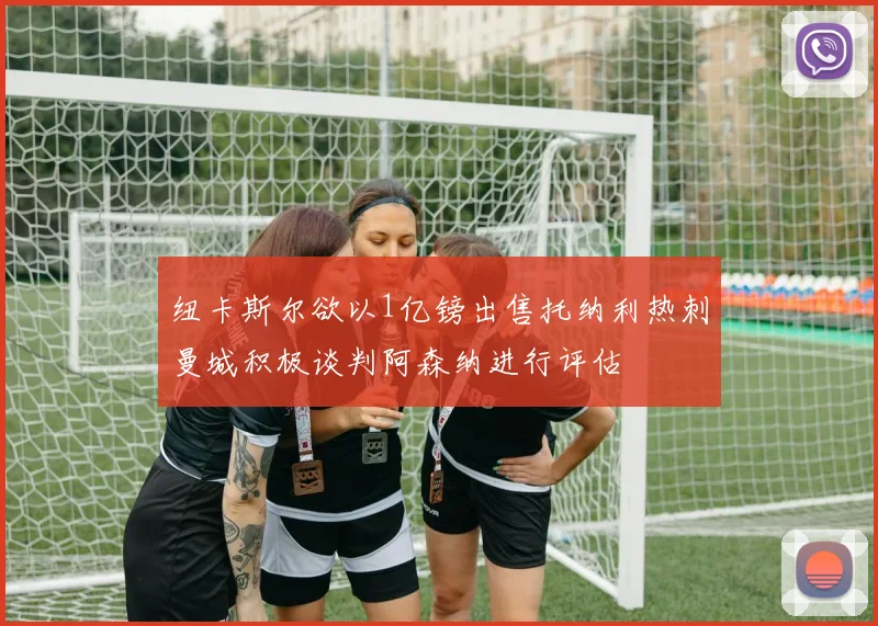 纽卡斯尔欲以1亿镑出售托纳利热刺曼城积极谈判阿森纳进行评估