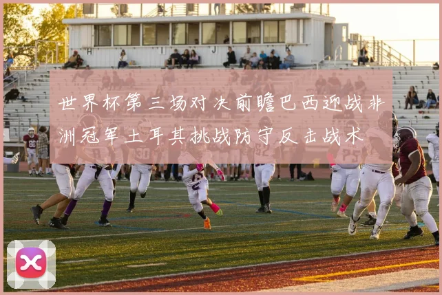 世界杯第三场对决前瞻巴西迎战非洲冠军土耳其挑战防守反击战术