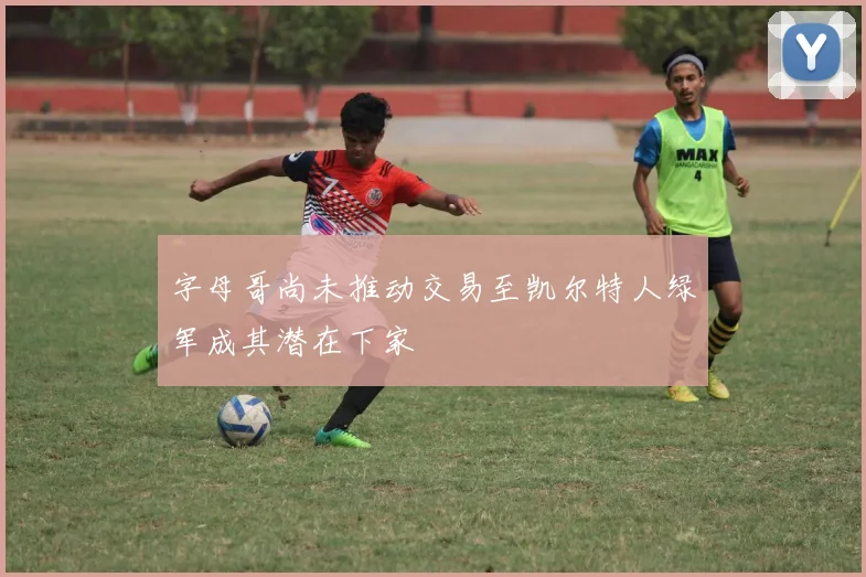 字母哥尚未推动交易至凯尔特人绿军成其潜在下家
