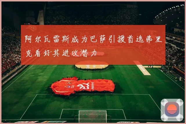 阿尔瓦雷斯成为巴萨引援首选弗里克看好其进攻潜力