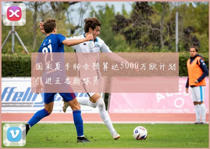 国米夏季转会预算达5000万欧计划引进五名新球员
