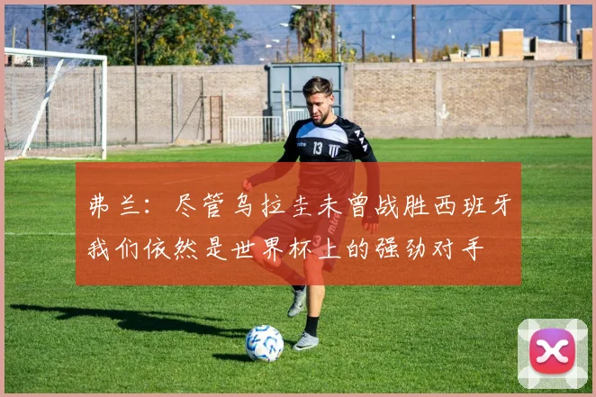 弗兰：尽管乌拉圭未曾战胜西班牙我们依然是世界杯上的强劲对手