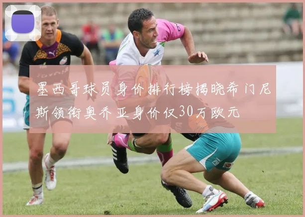 墨西哥球员身价排行榜揭晓希门尼斯领衔奥乔亚身价仅30万欧元