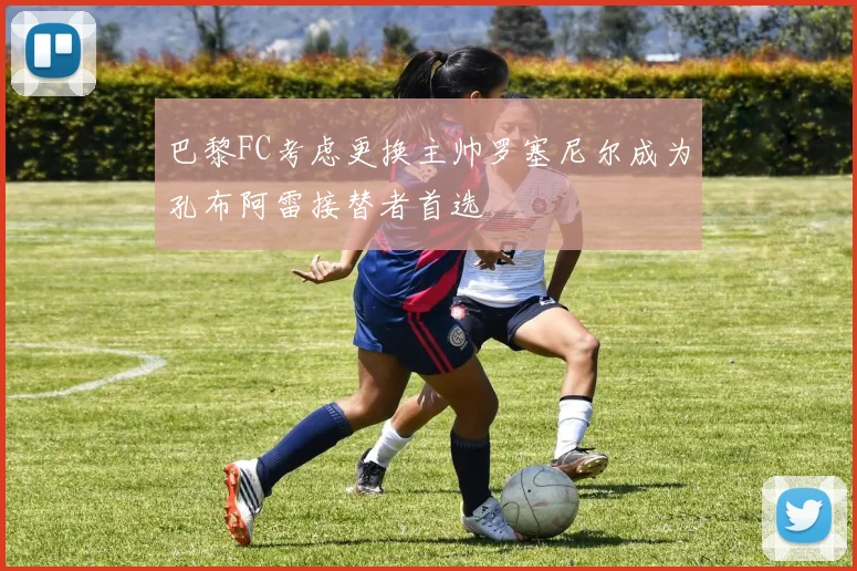 巴黎FC考虑更换主帅罗塞尼尔成为孔布阿雷接替者首选